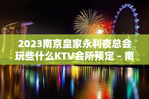 2023南京皇家永利夜总会玩些什么KTV会所预定 – 南京高淳定埠KTV排名大全
