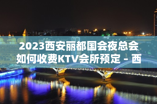 2023西安丽都国会夜总会如何收费KTV会所预定 – 西安蓝田大寨KTV排名大全